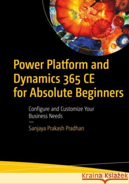 Power Platform and Dynamics 365 Ce for Absolute Beginners: Configure and Customize Your Business Needs Prakash Pradhan, Sanjaya 9781484285992