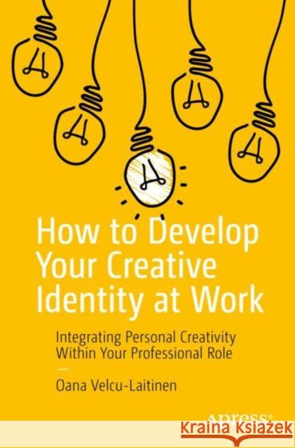 How to Develop Your Creative Identity at Work: Integrating Personal Creativity Within Your Professional Role Velcu-Laitinen, Oana 9781484286791 APress