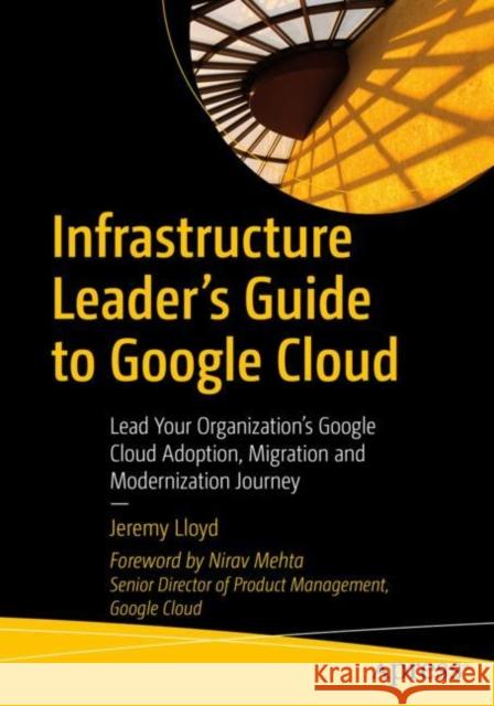 Infrastructure Leader’s Guide to Google Cloud: Lead Your Organization's Google Cloud Adoption, Migration and Modernization Journey Jeremy Lloyd 9781484288191 Apress