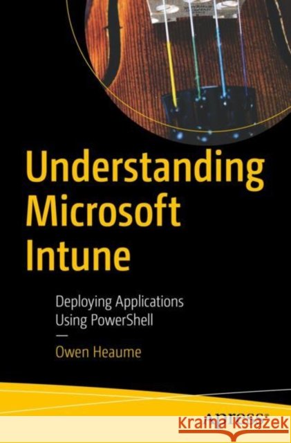 Understanding Microsoft Intune: Deploying Applications Using PowerShell Owen Heaume 9781484288498 Apress