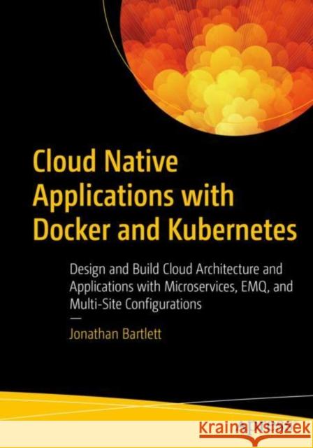 Cloud Native Applications with Docker and Kubernetes: Design and Build Cloud Architecture and Applications with Microservices, EMQ, and Multi-Site Configurations Jonathan Bartlett 9781484288757