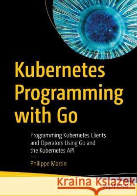 Kubernetes Programming with Go: Programming Kubernetes Clients and Operators Using Go and the Kubernetes API Philippe Martin 9781484290255 Apress