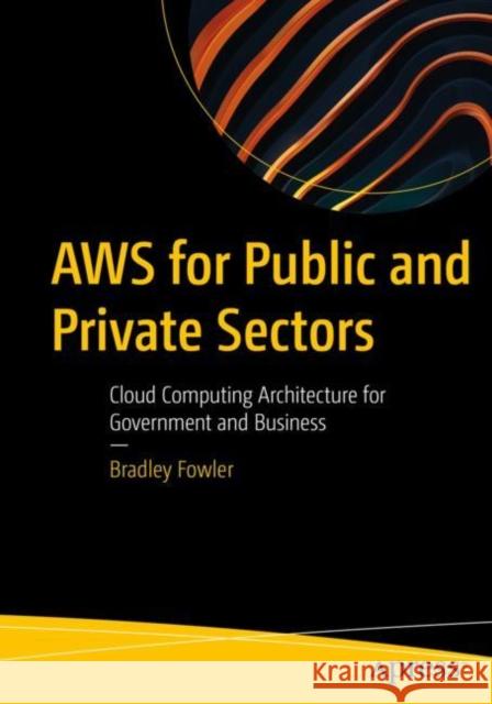 AWS for Public and Private Sectors: Cloud Computing Architecture for Government and Business Bradley Fowler 9781484290477 Apress