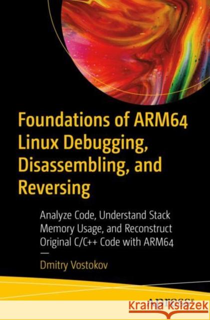 Foundations of Arm64 Linux Debugging, Disassembling, and Reversing: Analyze Code, Understand Stack Memory Usage, and Reconstruct Original C/C++ Code w Vostokov, Dmitry 9781484290811 Apress
