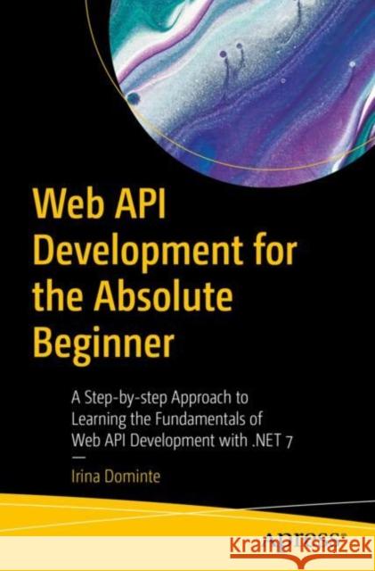 Web API Development for the Absolute Beginner: A Step-by-step Approach to Learning the Fundamentals of Web API Development with .NET 7 Irina Dominte 9781484293478 APress
