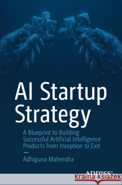 AI Startup Strategy: A Blueprint to Building Successful Artificial Intelligence Products from Inception to Exit Adhiguna Mahendra 9781484295014 APress