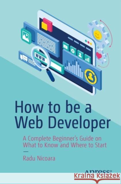 How to be a Web Developer: A Complete Beginner's Guide on What to Know and Where to Start Radu Nicoara 9781484296622