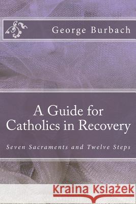 A Guide for Catholics in Recovery: Seven Sacraments and Twelve Steps George Burbach 9781484821992 Createspace