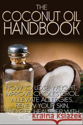 The Coconut Oil Handbook: How to Lose Weight, Improve Cholesterol, Alleviate Allergies, Renew Your Skin, and Get Healthier with Coconut Oil Jamie Wright 9781484853672 Createspace