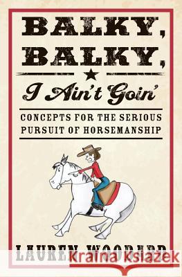 Balky, Balky, I Ain't Goin': Concepts for the Serious Pursuit of Horsemanship Lauren Woodard 9781484858554