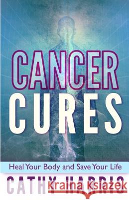 Cancer Cures: Heal Your Body and Save Your Life MS Cathy Harris 9781484900413 Createspace