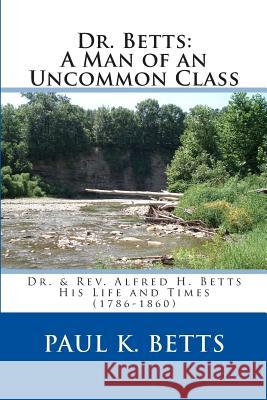 Dr. Betts: A Man of an Uncommon Class: Dr. & Rev. Alfred H. Betts - His Life and Times (1786-1860) Betts, Paul K. 9781484939758