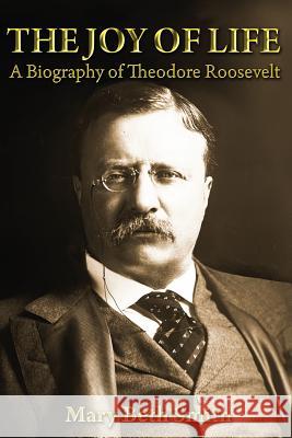 The Joy of Life: A Biography of Theodore Roosevelt Mrs Mary Beth Smith 9781484949665