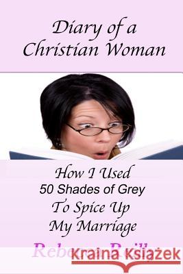 Diary of a Christian Woman: How I Used 50 Shades of Grey To Spice Up My Marriage Reilly, Rebecca 9781484994283 Createspace