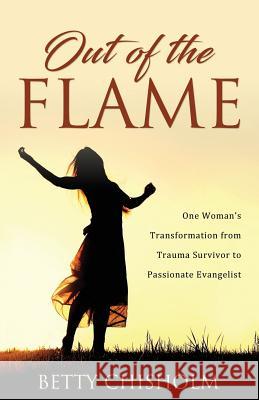 Out of the Flame: One Woman's Transformation from Trauma Survivor to Passionate Evangelist Betty Chisholm 9781486618491