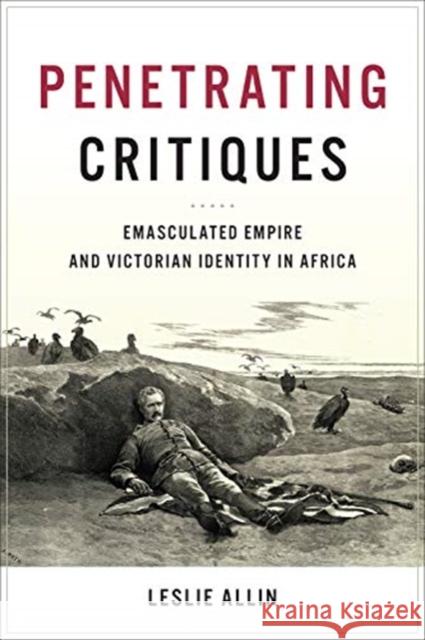 Penetrating Critiques: Emasculated Empire and Victorian Identity in Africa Leslie Allin 9781487501525 University of Toronto Press