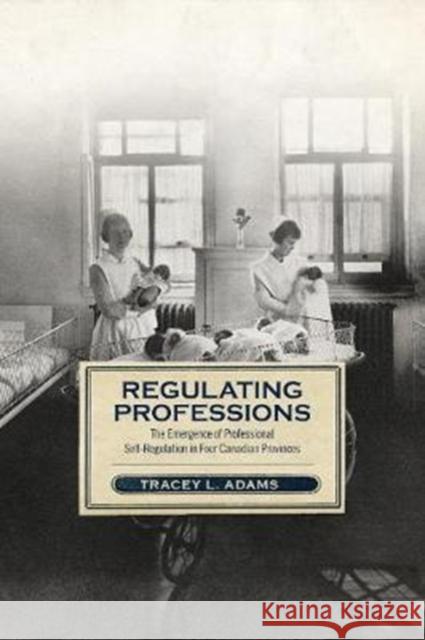 Regulating Professions: The Emergence of Professional Self-Regulation in Four Canadian Provinces Tracey L. Adams 9781487502492 University of Toronto Press