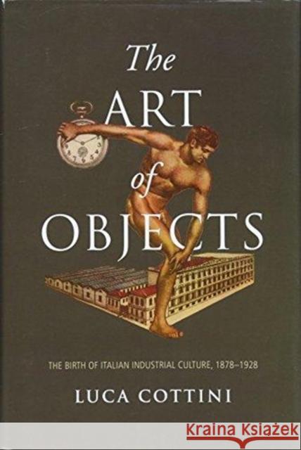 The Art of Objects: The Birth of Italian Industrial Culture, 1878-1928 Luca Cottini 9781487502836 University of Toronto Press