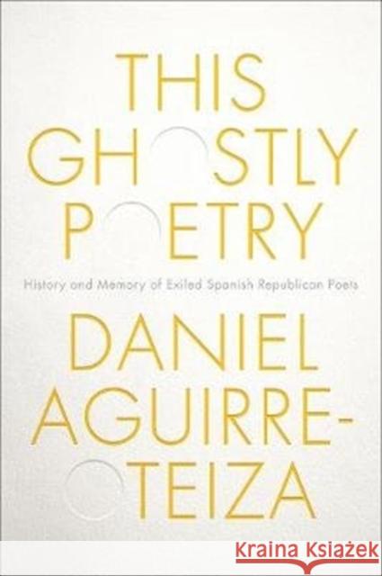 This Ghostly Poetry: History and Memory of Exiled Spanish Republican Poets Daniel Aguirre-Otezia 9781487503819 University of Toronto Press
