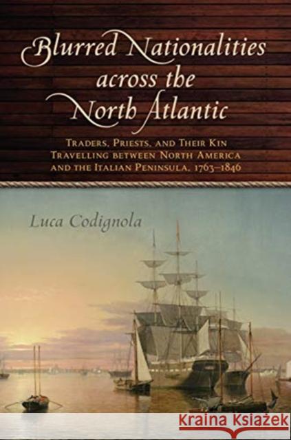Blurred Nationalities Across the North Atlantic: Traders, Priests, and Their Kin Travelling Between North America and the Italian Peninsula, 1763-1846 Luca Codignola 9781487504564 University of Toronto Press