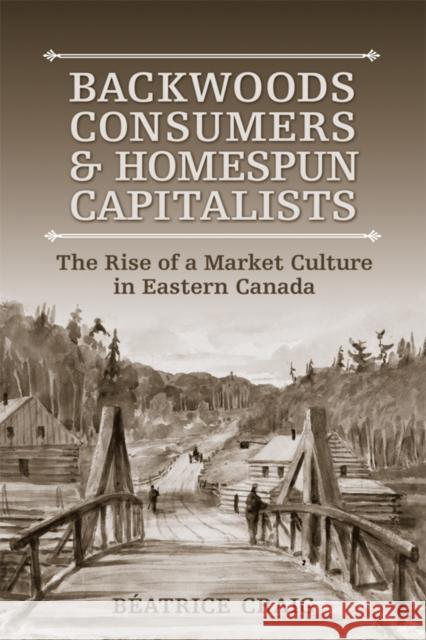 Backwoods Consumers and Homespun Capitalists: The Rise of a Market Culture in Eastern Canada Beatrice Craig 9781487521486