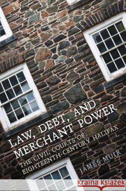 Law, Debt, and Merchant Power: The Civil Courts of Eighteenth-Century Halifax James Muir The Osgoode Society 9781487523169