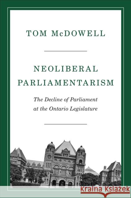 Neoliberal Parliamentarism: The Decline of Parliament at the Ontario Legislature Tom McDowell 9781487528096 University of Toronto Press