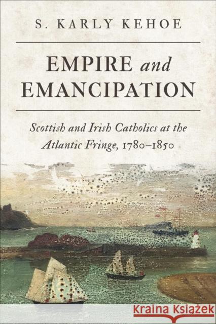 Empire and Emancipation: Scottish and Irish Catholics at the Atlantic Fringe, 1780-1850 S. Karly Kehoe 9781487541088