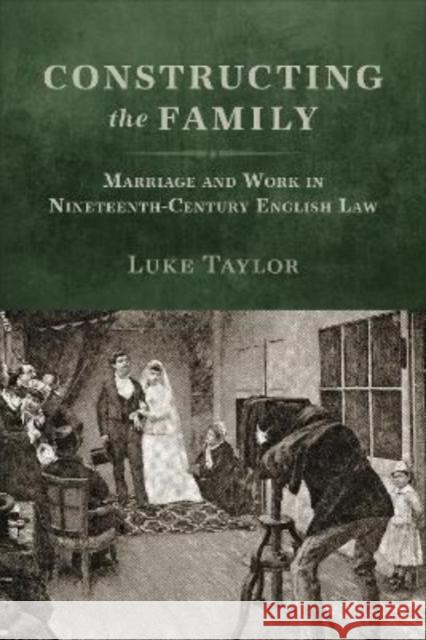 Constructing the Family: Marriage and Work in Nineteenth-Century English Law Luke Taylor 9781487546526