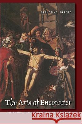 The Arts of Encounter: Christians, Muslims, and the Power of Images in Early Modern Spain Catherine Infante   9781487556457 University of Toronto Press