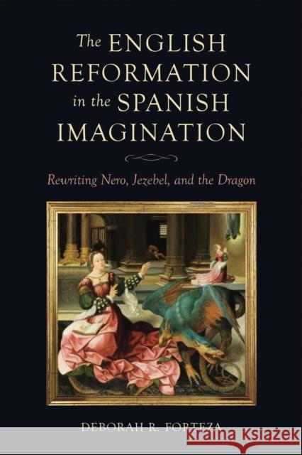 The English Reformation in the Spanish Imagination: Rewriting Nero, Jezebel, and the Dragon Deborah R. Forteza 9781487563509 University of Toronto Press