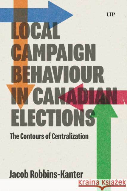 Local Campaign Behaviour in Canadian Elections: The Contours of Centralization Jacob Robbins-Kanter 9781487564766