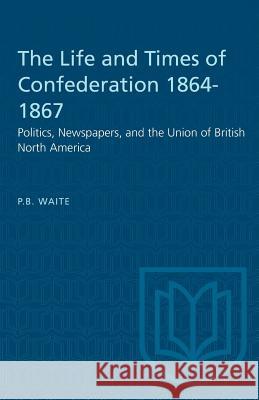 The Life and Times of Confederation 1864-1867: Politics, Newspapers, and the Union of British North America P. B. Waite 9781487573263 University of Toronto Press
