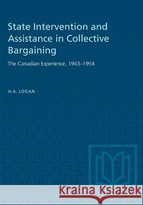 State Intervention and Assistance in Collective Bargaining: The Canadian Experience, 1943-1954 H. a. Logan 9781487581619 University of Toronto Press