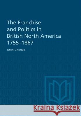 The Franchise and Politics in British North America 1755-1867 John Garner 9781487598891 University of Toronto Press, Scholarly Publis