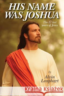 His Name Was Joshua: The 17 Lost Years of Jesus Alvin Leaphart 9781489568489 Createspace