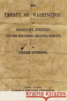 The Treaty Of Washington: It's Negotiation, Execution, And The Discussions Relating Thereto Cushing, Caleb 9781489577085
