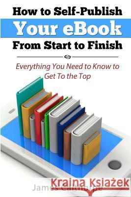 How to Self-Publish Your eBook From Start to Finish: Everything You Need to Know to Get to The Top Calthorpe, James 9781489590497 Createspace