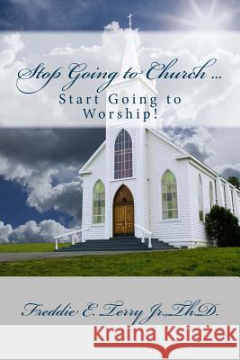 Stop Going to Church ... Start Going to Worship Dr Freddie E. Terr 9781489592064 Createspace