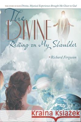 The Divine Resting on My Shoulder: The Story of How Divine, Mystical Experiences Brought Me Closer to God Ferguson, Richard 9781489702784 Liferich Publishing