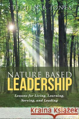 Nature Based Leadership: Lessons for Living, Learning, Serving, and Leading Stephen B. Jones 9781489710956 Liferich