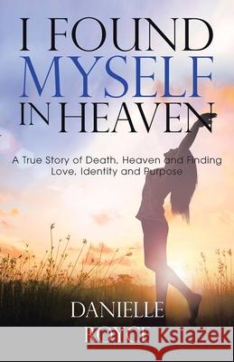 I Found Myself in Heaven: A True Story of Death, Heaven and Finding Love, Identity and Purpose Danielle Royce 9781489738561