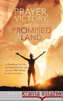 Prayer, Victory, and the Promised Land: A Handbook for the Spiritual Warrior and Anyone Who Wants to Grow in Jesus Dale a. Rogers 9781489738806