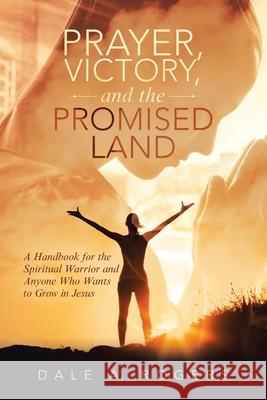 Prayer, Victory, and the Promised Land: A Handbook for the Spiritual Warrior and Anyone Who Wants to Grow in Jesus Dale a. Rogers 9781489738813