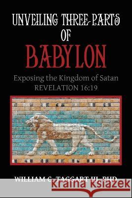 Unveiling Three Parts of Babylon: Exposing the Kingdom of Satan William C Taggart, III, PhD 9781489741592