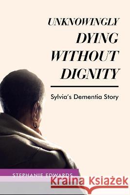 Unknowingly Dying Without Dignity - Sylvia's Dementia Story Stephanie Edwards   9781489746207 Liferich