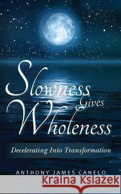 Slowness Gives Wholeness: Decelerating Into Transformation Anthony James Canelo 9781490302195