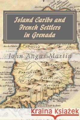 Island Caribs and French Settlers in Grenada: 1498 - 1763 John Angus Martin 9781490472003