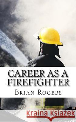 Career As A Firefighter: Career As A Firefighter: What They Do, How to Become One, and What the Future Holds! Rogers, Brian 9781490479330 Createspace