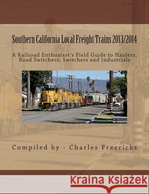 Southern California Local Freight Trains 2013/2014: A Railroad Enthusiast's Field Guide to Haulers, Road Switchers, Switchers and Industrials Charles Freericks 9781490504131 Createspace
